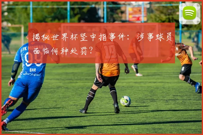 揭秘世界杯竖中指事件：涉事球员面临何种处罚？