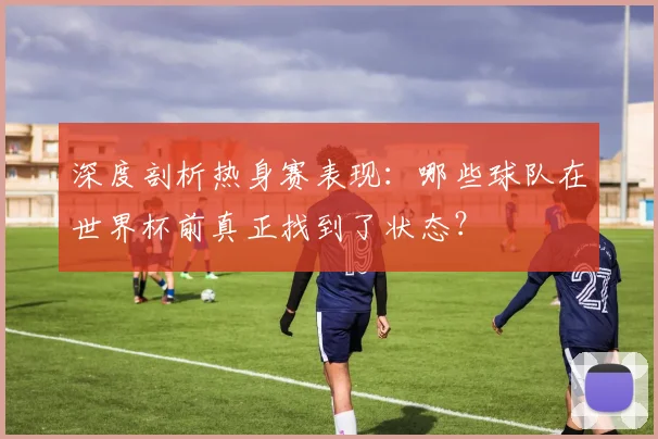 深度剖析热身赛表现：哪些球队在世界杯前真正找到了状态？